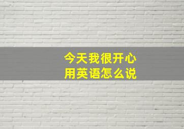 今天我很开心 用英语怎么说